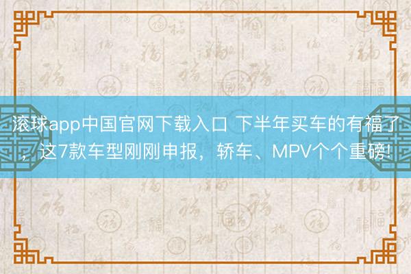 滚球app中国官网下载入口 下半年买车的有福了，这7款车型刚刚申报，轿车、MPV个个重磅!